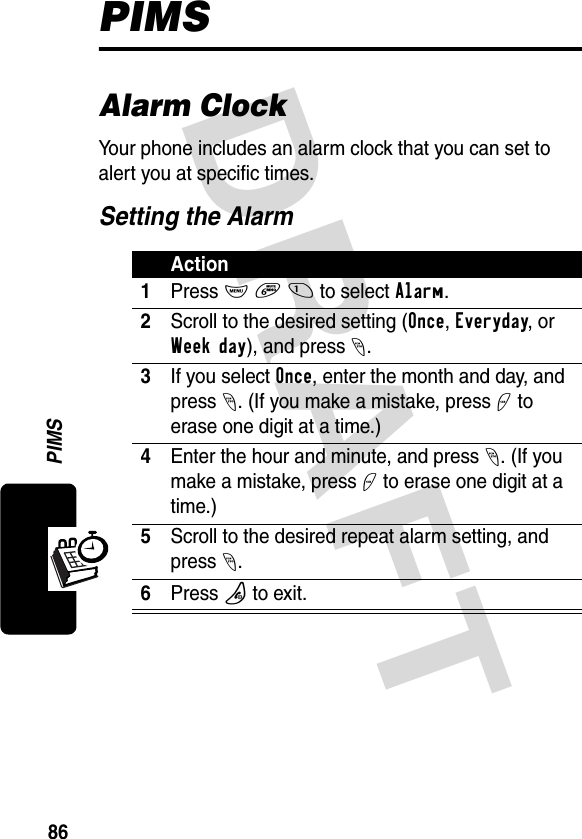 DRAFT 86PIMSPIMSAlarm ClockYour phone includes an alarm clock that you can set to alert you at specific times.Setting the AlarmAction1Press M 6 1 to select Alarm.2Scroll to the desired setting (Once, Everyday, or Week day), and press -.3If you select Once, enter the month and day, and press -. (If you make a mistake, press + to erase one digit at a time.)4Enter the hour and minute, and press-. (If you make a mistake, press + to erase one digit at a time.)5Scroll to the desired repeat alarm setting, and press -.6Press P to exit.