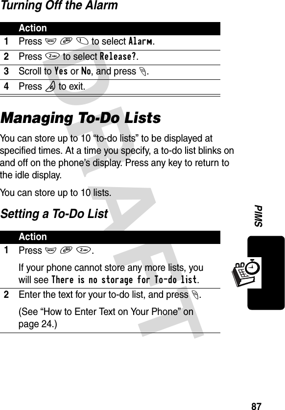 DRAFT 87PIMSTurning Off the AlarmManaging To-Do ListsYou can store up to 10 “to-do lists” to be displayed at specified times. At a time you specify, a to-do list blinks on and off on the phone’s display. Press any key to return to the idle display.You can store up to 10 lists.Setting a To-Do ListAction1Press M 6 1 to select Alarm.2Press 2 to select Release?.3Scroll to Yes or No, and press -.4Press P to exit.Action1Press M 6 2.If your phone cannot store any more lists, you will see There is no storage for To-do list.2Enter the text for your to-do list, and press -.(See “How to Enter Text on Your Phone” on page 24.)