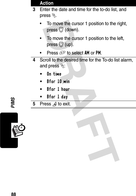 DRAFT 88PIMS3Enter the date and time for the to-do list, and press -.• To move the cursor 1 position to the right, press S (down).• To move the cursor 1 position to the left, press S (up).• Press # to select AM or PM.4Scroll to the desired time for the To-do list alarm, and press -:• On time• Bfor 10 min• Bfor 1 hour• Bfor 1 day5Press P to exit.Action