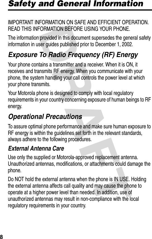 DRAFT 8Safety and General InformationIMPORTANT INFORMATION ON SAFE AND EFFICIENT OPERATION. READ THIS INFORMATION BEFORE USING YOUR PHONE.The information provided in this document supersedes the general safety information in user guides published prior to December 1, 2002.Exposure To Radio Frequency (RF) EnergyYour phone contains a transmitter and a receiver. When it is ON, it receives and transmits RF energy. When you communicate with your phone, the system handling your call controls the power level at which your phone transmits.Your Motorola phone is designed to comply with local regulatory requirements in your country concerning exposure of human beings to RF energy.Operational PrecautionsTo assure optimal phone performance and make sure human exposure to RF energy is within the guidelines set forth in the relevant standards, always adhere to the following procedures.External Antenna CareUse only the supplied or Motorola-approved replacement antenna. Unauthorized antennas, modifications, or attachments could damage the phone.Do NOT hold the external antenna when the phone is IN USE. Holding the external antenna affects call quality and may cause the phone to operate at a higher power level than needed. In addition, use of unauthorized antennas may result in non-compliance with the local regulatory requirements in your country.