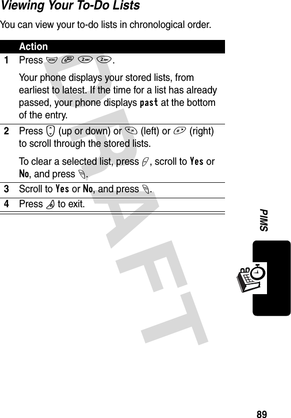 DRAFT 89PIMSViewing Your To-Do ListsYou can view your to-do lists in chronological order.Action1Press M 6 2 2.Your phone displays your stored lists, from earliest to latest. If the time for a list has already passed, your phone displays past at the bottom of the entry.2Press S (up or down) or * (left) or # (right) to scroll through the stored lists.To clear a selected list, press +, scroll to Yes or No, and press -.3Scroll to Yes or No, and press -.4Press P to exit.