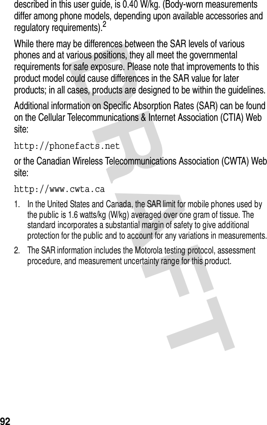 DRAFT 92described in this user guide, is 0.40 W/kg. (Body-worn measurements differ among phone models, depending upon available accessories and regulatory requirements).2While there may be differences between the SAR levels of various phones and at various positions, they all meet the governmental requirements for safe exposure. Please note that improvements to this product model could cause differences in the SAR value for later products; in all cases, products are designed to be within the guidelines.Additional information on Specific Absorption Rates (SAR) can be found on the Cellular Telecommunications &amp; Internet Association (CTIA) Web site:http://phonefacts.net or the Canadian Wireless Telecommunications Association (CWTA) Web site:http://www.cwta.ca 1. In the United States and Canada, the SAR limit for mobile phones used by the public is 1.6 watts/kg (W/kg) averaged over one gram of tissue. The standard incorporates a substantial margin of safety to give additional protection for the public and to account for any variations in measurements.2. The SAR information includes the Motorola testing protocol, assessment procedure, and measurement uncertainty range for this product.