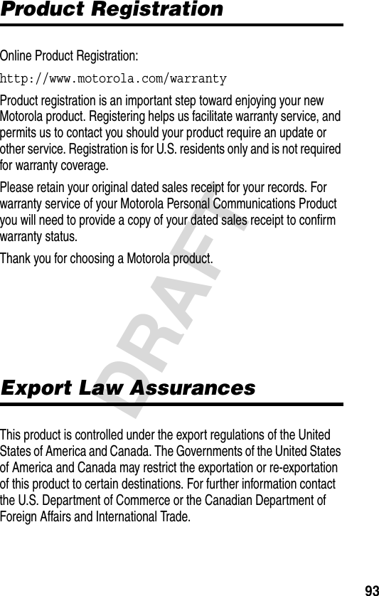 93DRAFTProduct RegistrationOnline Product Registration:http://www.motorola.com/warranty Product registration is an important step toward enjoying your new Motorola product. Registering helps us facilitate warranty service, and permits us to contact you should your product require an update or other service. Registration is for U.S. residents only and is not required for warranty coverage.Please retain your original dated sales receipt for your records. For warranty service of your Motorola Personal Communications Product you will need to provide a copy of your dated sales receipt to confirm warranty status.Thank you for choosing a Motorola product.Export Law AssurancesThis product is controlled under the export regulations of the United States of America and Canada. The Governments of the United States of America and Canada may restrict the exportation or re-exportation of this product to certain destinations. For further information contact the U.S. Department of Commerce or the Canadian Department of Foreign Affairs and International Trade.