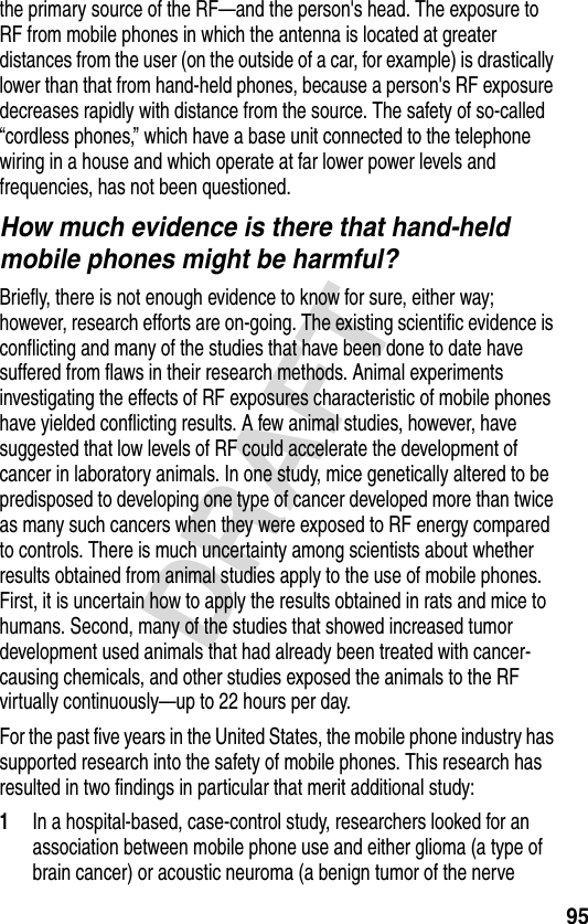 95DRAFTthe primary source of the RF—and the person&apos;s head. The exposure to RF from mobile phones in which the antenna is located at greater distances from the user (on the outside of a car, for example) is drastically lower than that from hand-held phones, because a person&apos;s RF exposure decreases rapidly with distance from the source. The safety of so-called “cordless phones,” which have a base unit connected to the telephone wiring in a house and which operate at far lower power levels and frequencies, has not been questioned.How much evidence is there that hand-held mobile phones might be harmful?Briefly, there is not enough evidence to know for sure, either way; however, research efforts are on-going. The existing scientific evidence is conflicting and many of the studies that have been done to date have suffered from flaws in their research methods. Animal experiments investigating the effects of RF exposures characteristic of mobile phones have yielded conflicting results. A few animal studies, however, have suggested that low levels of RF could accelerate the development of cancer in laboratory animals. In one study, mice genetically altered to be predisposed to developing one type of cancer developed more than twice as many such cancers when they were exposed to RF energy compared to controls. There is much uncertainty among scientists about whether results obtained from animal studies apply to the use of mobile phones. First, it is uncertain how to apply the results obtained in rats and mice to humans. Second, many of the studies that showed increased tumor development used animals that had already been treated with cancer-causing chemicals, and other studies exposed the animals to the RF virtually continuously—up to 22 hours per day.For the past five years in the United States, the mobile phone industry has supported research into the safety of mobile phones. This research has resulted in two findings in particular that merit additional study:1In a hospital-based, case-control study, researchers looked for an association between mobile phone use and either glioma (a type of brain cancer) or acoustic neuroma (a benign tumor of the nerve 