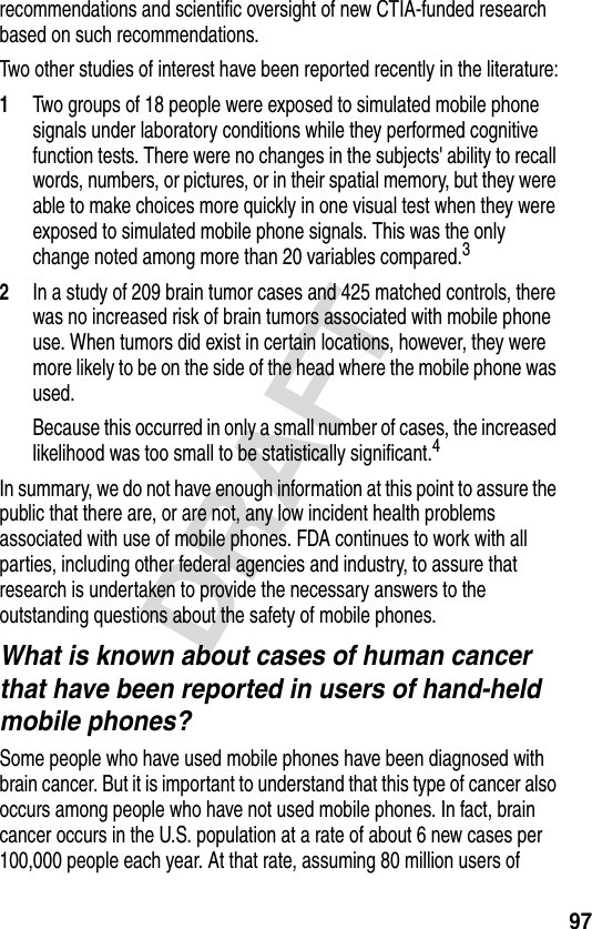 97DRAFTrecommendations and scientific oversight of new CTIA-funded research based on such recommendations.Two other studies of interest have been reported recently in the literature:1Two groups of 18 people were exposed to simulated mobile phone signals under laboratory conditions while they performed cognitive function tests. There were no changes in the subjects&apos; ability to recall words, numbers, or pictures, or in their spatial memory, but they were able to make choices more quickly in one visual test when they were exposed to simulated mobile phone signals. This was the only change noted among more than 20 variables compared.32In a study of 209 brain tumor cases and 425 matched controls, there was no increased risk of brain tumors associated with mobile phone use. When tumors did exist in certain locations, however, they were more likely to be on the side of the head where the mobile phone was used.Because this occurred in only a small number of cases, the increased likelihood was too small to be statistically significant.4In summary, we do not have enough information at this point to assure the public that there are, or are not, any low incident health problems associated with use of mobile phones. FDA continues to work with all parties, including other federal agencies and industry, to assure that research is undertaken to provide the necessary answers to the outstanding questions about the safety of mobile phones.What is known about cases of human cancer that have been reported in users of hand-held mobile phones?Some people who have used mobile phones have been diagnosed with brain cancer. But it is important to understand that this type of cancer also occurs among people who have not used mobile phones. In fact, brain cancer occurs in the U.S. population at a rate of about 6 new cases per 100,000 people each year. At that rate, assuming 80 million users of 