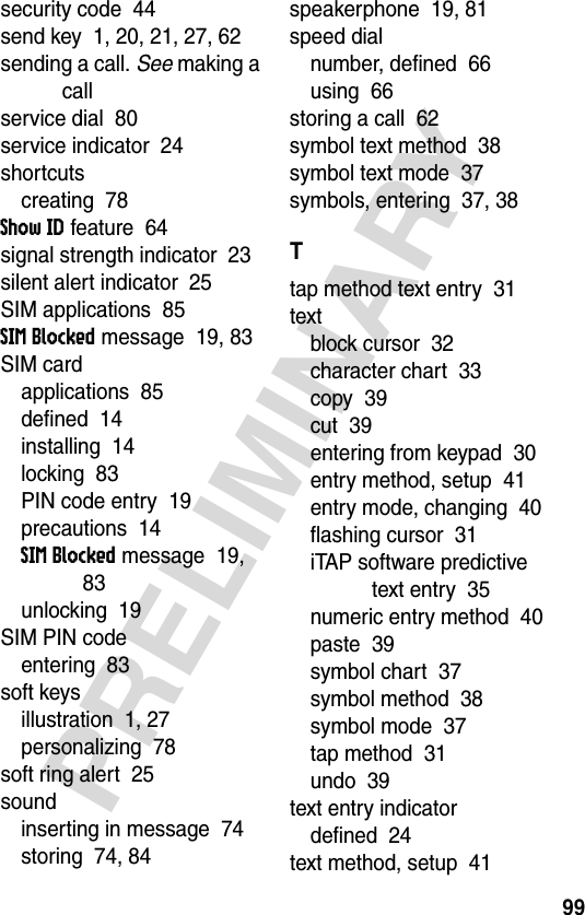 99PRELIMINARYsecurity code  44send key  1, 20, 21, 27, 62sending a call. See making a callservice dial  80service indicator  24shortcutscreating  78Show ID feature  64signal strength indicator  23silent alert indicator  25SIM applications  85SIM Blocked message  19, 83SIM cardapplications  85defined  14installing  14locking  83PIN code entry  19precautions  14SIM Blocked message  19, 83unlocking  19SIM PIN codeentering  83soft keysillustration  1, 27personalizing  78soft ring alert  25soundinserting in message  74storing  74, 84speakerphone  19, 81speed dialnumber, defined  66using  66storing a call  62symbol text method  38symbol text mode  37symbols, entering  37, 38Ttap method text entry  31textblock cursor  32character chart  33copy  39cut  39entering from keypad  30entry method, setup  41entry mode, changing  40flashing cursor  31iTAP software predictive text entry  35numeric entry method  40paste  39symbol chart  37symbol method  38symbol mode  37tap method  31undo  39text entry indicatordefined  24text method, setup  41