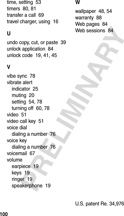 100PRELIMINARYtime, setting  53timers  80, 81transfer a call  69travel charger, using  16Uundo copy, cut, or paste  39unlock application  84unlock code  19, 41, 45Vvibe sync  78vibrate alertindicator  25muting  20setting  54, 78turning off  60, 78video  51video call key  51voice dialdialing a number  76voice keydialing a number  76voicemail  67volumeearpiece  19keys  19ringer  19speakerphone  19Wwallpaper  48, 54warranty  88Web pages  84Web sessions  84U.S. patent Re. 34,976 