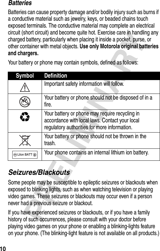 10PRELIMINARYBatteriesBatteries can cause property damage and/or bodily injury such as burns if a conductive material such as jewelry, keys, or beaded chains touch exposed terminals. The conductive material may complete an electrical circuit (short circuit) and become quite hot. Exercise care in handling any charged battery, particularly when placing it inside a pocket, purse, or other container with metal objects. Use only Motorola original batteries and chargers.Your battery or phone may contain symbols, defined as follows:Seizures/BlackoutsSome people may be susceptible to epileptic seizures or blackouts when exposed to blinking lights, such as when watching television or playing video games. These seizures or blackouts may occur even if a person never had a previous seizure or blackout.If you have experienced seizures or blackouts, or if you have a family history of such occurrences, please consult with your doctor before playing video games on your phone or enabling a blinking-lights feature on your phone. (The blinking-light feature is not available on all products.)Symbol DefinitionImportant safety information will follow.Your battery or phone should not be disposed of in a fire.Your battery or phone may require recycling in accordance with local laws. Contact your local regulatory authorities for more information.Your battery or phone should not be thrown in the trash.Your phone contains an internal lithium ion battery.LiIon BATT