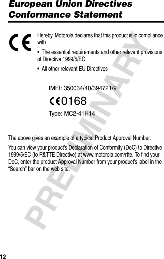 12PRELIMINARYEuropean Union Directives Conformance StatementHereby, Motorola declares that this product is in compliance with•  The essential requirements and other relevant provisions of Directive 1999/5/EC•  All other relevant EU DirectivesThe above gives an example of a typical Product Approval Number.You can view your product’s Declaration of Conformity (DoC) to Directive 1999/5/EC (to R&amp;TTE Directive) at www.motorola.com/rtte. To find your DoC, enter the product Approval Number from your product’s label in the “Search” bar on the web site.IMEI: 350034/40/394721/90168Type: MC2-41H14