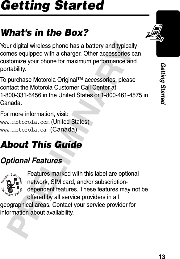 13PRELIMINARYGetting StartedGetting StartedWhat’s in the Box?Your digital wireless phone has a battery and typically comes equipped with a charger. Other accessories can customize your phone for maximum performance and portability.To purchase Motorola Original™ accessories, please contact the Motorola Customer Call Center at 1-800-331-6456 in the United States or 1-800-461-4575 in Canada.For more information, visit:www.motorola.com (United States)www.motorola.ca (Canada)About This GuideOptional FeaturesFeatures marked with this label are optional network, SIM card, and/or subscription-dependent features. These features may not be offered by all service providers in all geographical areas. Contact your service provider for information about availability.