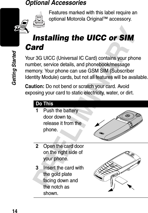 14PRELIMINARYGetting StartedOptional AccessoriesFeatures marked with this label require an optional Motorola Original™ accessory.Installing the UICC or SIM CardYour 3G UICC (Universal IC Card) contains your phone number, service details, and phonebook/message memory. Your phone can use GSM SIM (Subscriber Identity Module) cards, but not all features will be available.Caution: Do not bend or scratch your card. Avoid exposing your card to static electricity, water, or dirt.Do This1Push the battery door down to release it from the phone.  2Open the card door on the right side of your phone.3Insert the card with the gold plate facing down and the notch as shown.  