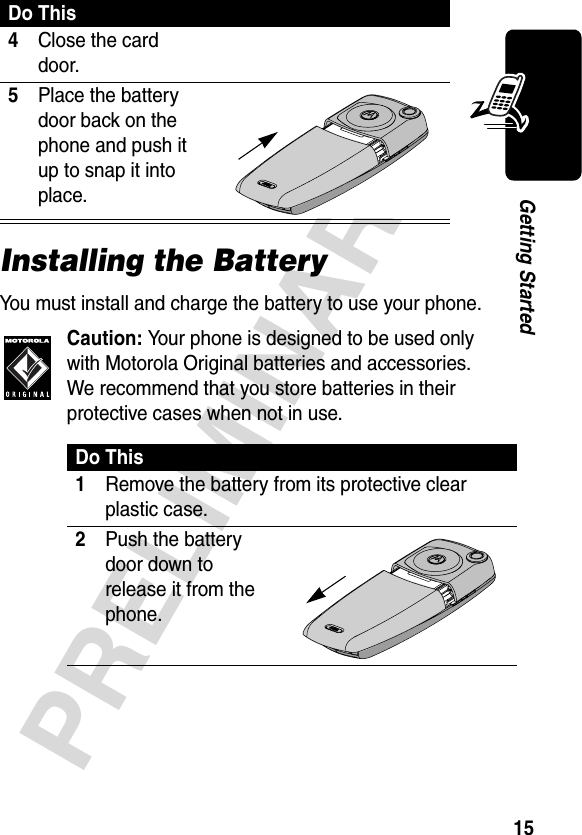 15PRELIMINARYGetting StartedInstalling the BatteryYou must install and charge the battery to use your phone.Caution: Your phone is designed to be used only with Motorola Original batteries and accessories. We recommend that you store batteries in their protective cases when not in use.4Close the card door. 5Place the battery door back on the phone and push it up to snap it into place.  Do This1Remove the battery from its protective clear plastic case.2Push the battery door down to release it from the phone. Do This