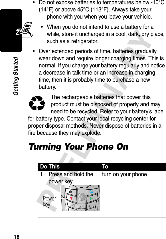 18PRELIMINARYGetting Started•Do not expose batteries to temperatures below -10°C (14°F) or above 45°C (113°F). Always take your phone with you when you leave your vehicle.•When you do not intend to use a battery for a while, store it uncharged in a cool, dark, dry place, such as a refrigerator.•Over extended periods of time, batteries gradually wear down and require longer charging times. This is normal. If you charge your battery regularly and notice a decrease in talk time or an increase in charging time, then it is probably time to purchase a new battery.The rechargeable batteries that power this product must be disposed of properly and may need to be recycled. Refer to your battery’s label for battery type. Contact your local recycling center for proper disposal methods. Never dispose of batteries in a fire because they may explode.Turning Your Phone OnDo This To1Press and hold the power keyturn on your phonePowerkey