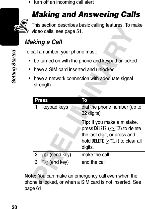 20PRELIMINARYGetting Started•turn off an incoming call alertMaking and Answering CallsThis section describes basic calling features. To make video calls, see page 51. Making a CallTo call a number, your phone must:•be turned on with the phone and keypad unlocked•have a SIM card inserted and unlocked•have a network connection with adequate signal strengthNote: You can make an emergency call even when the phone is locked, or when a SIM card is not inserted. See page 61.Press To1keypad keys dial the phone number (up to 32 digits)Tip: If you make a mistake, press DELETE(+) to delete the last digit, or press and hold DELETE(+) to clear all digits.2N (send key) make the call3O (end key) end the call