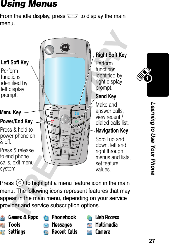 27PRELIMINARYLearning to Use Your PhoneUsing MenusFrom the idle display, press M to display the main menu.Press S to highlight a menu feature icon in the main menu. The following icons represent features that may appear in the main menu, depending on your service provider and service subscription options.Games &amp; Apps Phonebook Web AccessTools Messages MultimediaSettings Recent Calls Camera031430aRight Soft KeyPerform functions identified by right display prompt.Menu KeyPower/End KeyPress &amp; hold to power phone on &amp; off.Press &amp; release to end phone calls, exit menu system.Send KeyMake and answer calls, view recent /dialed calls list.Navigation KeyScroll up and down, left and right throughmenus and lists,set feature values.Left Soft KeyPerform functions identified by left display prompt.