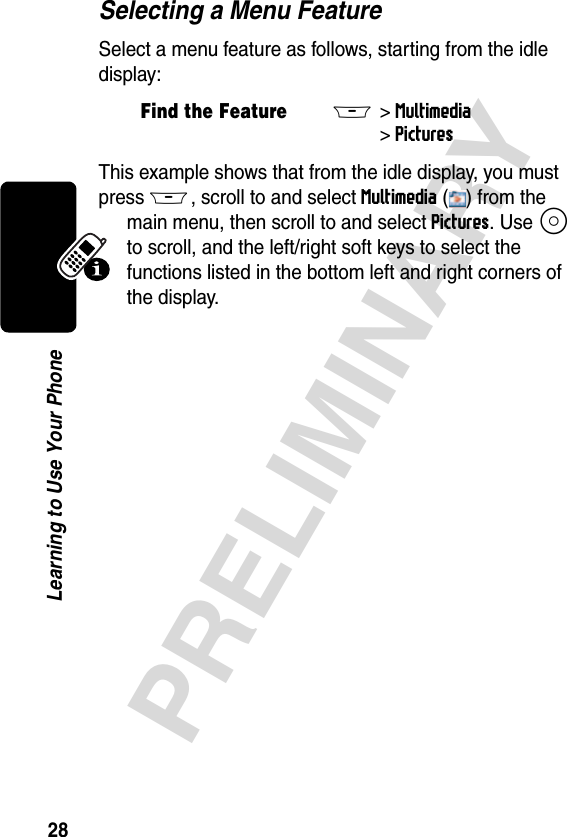 28PRELIMINARYLearning to Use Your PhoneSelecting a Menu FeatureSelect a menu feature as follows, starting from the idle display:This example shows that from the idle display, you must press M, scroll to and select Multimedia ( ) from the main menu, then scroll to and select Pictures. Use S to scroll, and the left/right soft keys to select the functions listed in the bottom left and right corners of the display.Find the FeatureM&gt; Multimedia&gt; Pictures