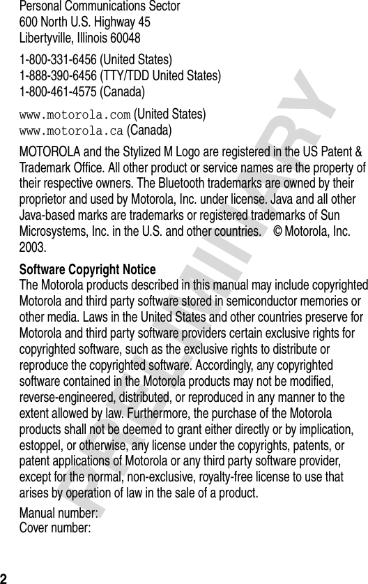 2PRELIMINARYPersonal Communications Sector600 North U.S. Highway 45Libertyville, Illinois 600481-800-331-6456 (United States)1-888-390-6456 (TTY/TDD United States)1-800-461-4575 (Canada)www.motorola.com (United States)www.motorola.ca (Canada)MOTOROLA and the Stylized M Logo are registered in the US Patent &amp; Trademark Office. All other product or service names are the property of their respective owners. The Bluetooth trademarks are owned by their proprietor and used by Motorola, Inc. under license. Java and all other Java-based marks are trademarks or registered trademarks of Sun Microsystems, Inc. in the U.S. and other countries.  © Motorola, Inc. 2003. Software Copyright NoticeThe Motorola products described in this manual may include copyrighted Motorola and third party software stored in semiconductor memories or other media. Laws in the United States and other countries preserve for Motorola and third party software providers certain exclusive rights for copyrighted software, such as the exclusive rights to distribute or reproduce the copyrighted software. Accordingly, any copyrighted software contained in the Motorola products may not be modified, reverse-engineered, distributed, or reproduced in any manner to the extent allowed by law. Furthermore, the purchase of the Motorola products shall not be deemed to grant either directly or by implication, estoppel, or otherwise, any license under the copyrights, patents, or patent applications of Motorola or any third party software provider, except for the normal, non-exclusive, royalty-free license to use that arises by operation of law in the sale of a product.Manual number:Cover number: