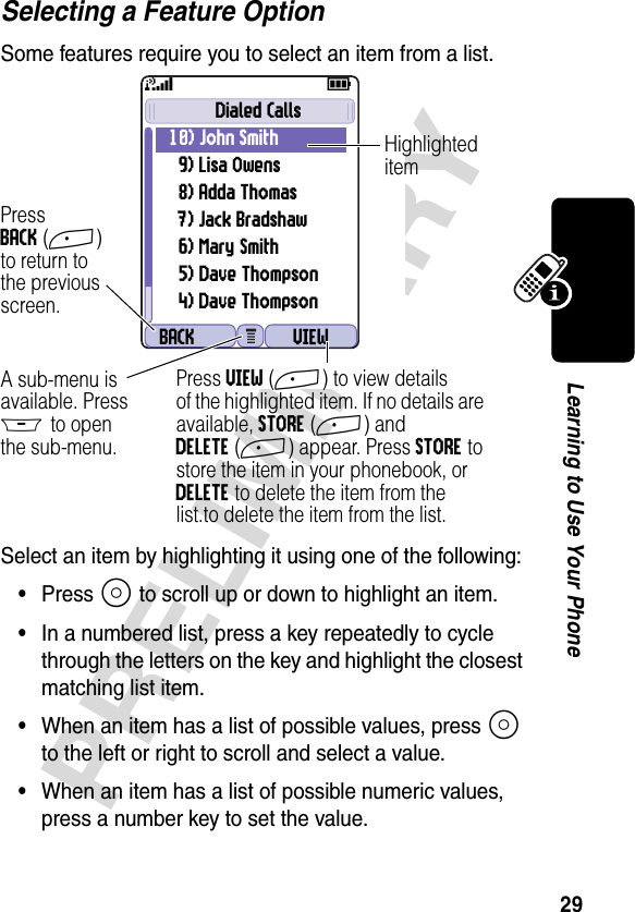 29PRELIMINARYLearning to Use Your PhoneSelecting a Feature OptionSome features require you to select an item from a list.Select an item by highlighting it using one of the following:•Press S to scroll up or down to highlight an item.•In a numbered list, press a key repeatedly to cycle through the letters on the key and highlight the closest matching list item.•When an item has a list of possible values, press S to the left or right to scroll and select a value.•When an item has a list of possible numeric values, press a number key to set the value.031426oBACK VIEWDialed Calls10) John Smith 9) Lisa Owens8) Adda Thomas7) Jack Bradshaw6) Mary Smith5) Dave Thompson4) Dave Thompson59PressBACK(+)to return tothe previousscreen.A sub-menu isavailable. PressM to openthe sub-menu.HighlighteditemPress VIEW(+) to view detailsof the highlighted item. If no details are available, STORE(+) and DELETE(+) appear. Press STORE to store the item in your phonebook, or DELETE to delete the item from the list.to delete the item from the list.