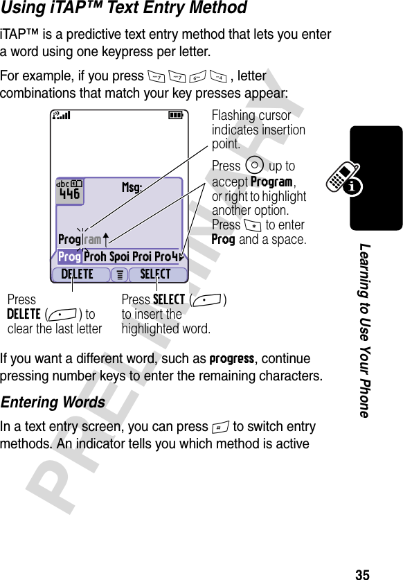 35PRELIMINARYLearning to Use Your PhoneUsing iTAP™ Text Entry MethodiTAP™ is a predictive text entry method that lets you enter a word using one keypress per letter.For example, if you press 7764, letter combinations that match your key presses appear:If you want a different word, such as progress, continue pressing number keys to enter the remaining characters.Entering WordsIn a text entry screen, you can press # to switch entry methods. An indicator tells you which method is active 031428oMsg:Prog ramProg Proh Spoi Proi Pro4cDELETE SELECT59446ÜôPress SELECT(+) to insert the highlighted word.Press DELETE(+) to clear the last letter Flashing cursor indicates insertion point.Press S up to accept Program, or right to highlight another option. Press * to enter Prog and a space.