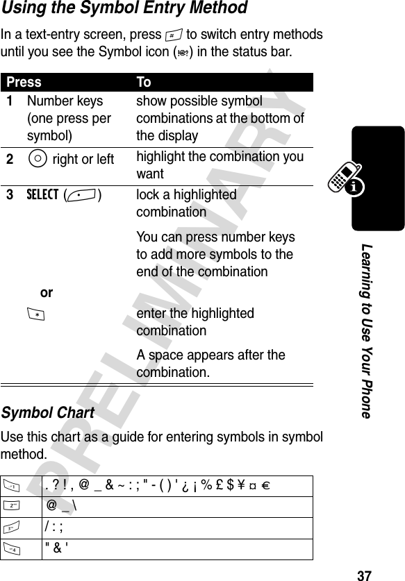 37PRELIMINARYLearning to Use Your PhoneUsing the Symbol Entry MethodIn a text-entry screen, press # to switch entry methods until you see the Symbol icon (å) in the status bar.Symbol ChartUse this chart as a guide for entering symbols in symbol method.Press To1Number keys (one press per symbol)show possible symbol combinations at the bottom of the display2S right or left highlight the combination you want3SELECT(+)  lock a highlighted combinationYou can press number keys to add more symbols to the end of the combinationor*  enter the highlighted combinationA space appears after the combination.1  . ? ! , @ _ &amp; ~ : ; &quot; - ( ) &apos; ¿ ¡ % £ $ ¥ ¢ £2 @ _ \3  / : ;4 &quot; &amp; &apos;