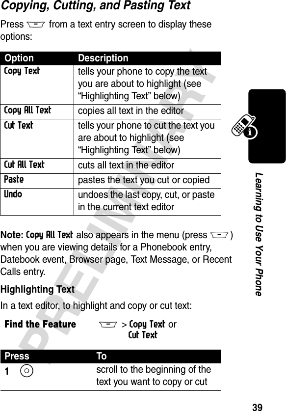 39PRELIMINARYLearning to Use Your PhoneCopying, Cutting, and Pasting TextPress M from a text entry screen to display these options:Note: Copy All Text also appears in the menu (pressM) when you are viewing details for a Phonebook entry, Datebook event, Browser page, Text Message, or Recent Calls entry.Highlighting TextIn a text editor, to highlight and copy or cut text:Option DescriptionCopy Texttells your phone to copy the text you are about to highlight (see “Highlighting Text” below)Copy All Textcopies all text in the editorCut Texttells your phone to cut the text you are about to highlight (see “Highlighting Text” below)Cut All Textcuts all text in the editorPastepastes the text you cut or copiedUndoundoes the last copy, cut, or paste in the current text editorFind the FeatureM&gt; Copy Text or Cut TextPress To1S scroll to the beginning of the text you want to copy or cut