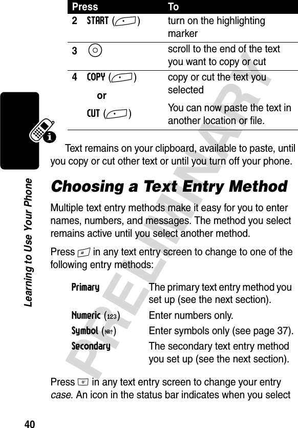 40PRELIMINARYLearning to Use Your PhoneText remains on your clipboard, available to paste, until you copy or cut other text or until you turn off your phone. Choosing a Text Entry MethodMultiple text entry methods make it easy for you to enter names, numbers, and messages. The method you select remains active until you select another method.Press # in any text entry screen to change to one of the following entry methods:Press 0 in any text entry screen to change your entry case. An icon in the status bar indicates when you select 2START (+) turn on the highlighting marker3S scroll to the end of the text you want to copy or cut4COPY (+) orCUT (+)copy or cut the text you selectedYou can now paste the text in another location or file.Primary  The primary text entry method you set up (see the next section).Numeric (á) Enter numbers only.Symbol (å) Enter symbols only (see page 37).Secondary  The secondary text entry method you set up (see the next section).Press To