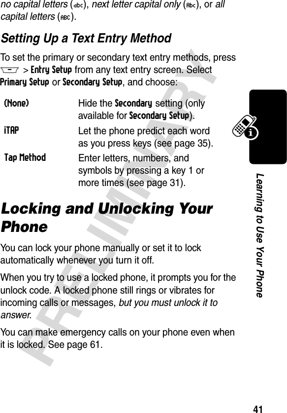 41PRELIMINARYLearning to Use Your Phoneno capital letters (Ü), next letter capital only (Ñ), or all capital letters (Ö).Setting Up a Text Entry MethodTo set the primary or secondary text entry methods, press M&gt;Entry Setup from any text entry screen. Select Primary Setup or Secondary Setup, and choose:Locking and Unlocking Your PhoneYou can lock your phone manually or set it to lock automatically whenever you turn it off.When you try to use a locked phone, it prompts you for the unlock code. A locked phone still rings or vibrates for incoming calls or messages, but you must unlock it to answer.You can make emergency calls on your phone even when it is locked. See page 61.(None) Hide the Secondary setting (only available for Secondary Setup).iTAPLet the phone predict each word as you press keys (see page 35).Tap MethodEnter letters, numbers, and symbols by pressing a key 1 or more times (see page 31).