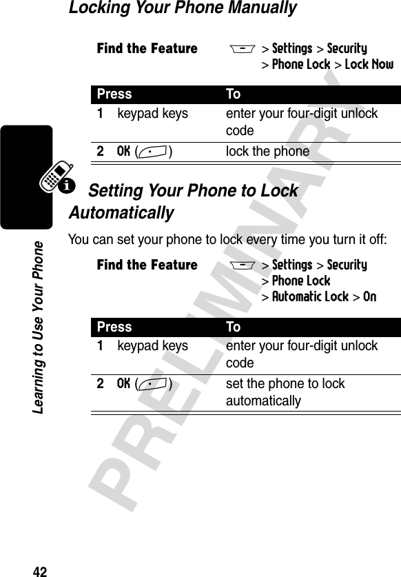 42PRELIMINARYLearning to Use Your PhoneLocking Your Phone ManuallySetting Your Phone to Lock AutomaticallyYou can set your phone to lock every time you turn it off:Find the FeatureM&gt;Settings &gt;Security &gt;Phone Lock &gt;Lock NowPress To1keypad keys enter your four-digit unlock code2OK(+) lock the phoneFind the FeatureM&gt;Settings &gt;Security &gt;Phone Lock &gt;Automatic Lock &gt;OnPress To1keypad keys enter your four-digit unlock code2OK(+) set the phone to lock automatically