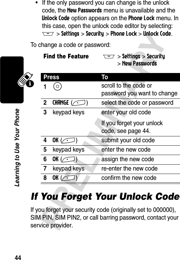 44PRELIMINARYLearning to Use Your Phone•If the only password you can change is the unlock code, the New Passwords menu is unavailable and the Unlock Code option appears on the Phone Lock menu. In this case, open the unlock code editor by selecting: M &gt;Settings &gt;Security &gt;Phone Lock &gt;Unlock Code.To change a code or password:If You Forget Your Unlock CodeIf you forget your security code (originally set to 000000), SIM PIN, SIM PIN2, or call barring password, contact your service provider.Find the FeatureM&gt;Settings &gt;Security &gt;New PasswordsPress To1S scroll to the code or password you want to change2CHANGE(+) select the code or password3keypad keys enter your old codeIf you forget your unlock code, see page 44.4OK(+) submit your old code5keypad keys enter the new code6OK(+) assign the new code7keypad keys re-enter the new code8OK(+) confirm the new code