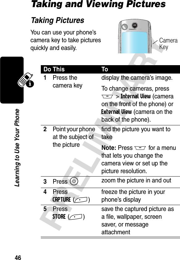 46PRELIMINARYLearning to Use Your PhoneTaking and Viewing PicturesTaking PicturesYou can use your phone’s camera key to take pictures quickly and easily.Do This To1Press the camera keydisplay the camera’s image. To change cameras, press M&gt;Internal View (camera on the front of the phone) or External View (camera on the back of the phone).2Point your phone at the subject of the picturefind the picture you want to takeNote: Press M for a menu that lets you change the camera view or set up the picture resolution.3Press S zoom the picture in and out4Press CAPTURE(+)freeze the picture in your phone’s display5Press STORE(+)save the captured picture as a file, wallpaper, screen saver, or message attachmentCamera Key