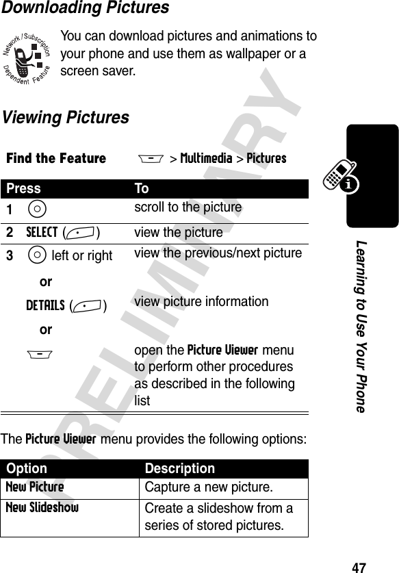 47PRELIMINARYLearning to Use Your PhoneDownloading PicturesYou can download pictures and animations to your phone and use them as wallpaper or a screen saver.Viewing PicturesThe Picture Viewer menu provides the following options:Find the FeatureM&gt;Multimedia &gt;PicturesPress To1S scroll to the picture2SELECT(+) view the picture3S left or right orDETAILS(+)orM view the previous/next pictureview picture informationopen the Picture Viewer menu to perform other procedures as described in the following listOption DescriptionNew PictureCapture a new picture.New SlideshowCreate a slideshow from a series of stored pictures.