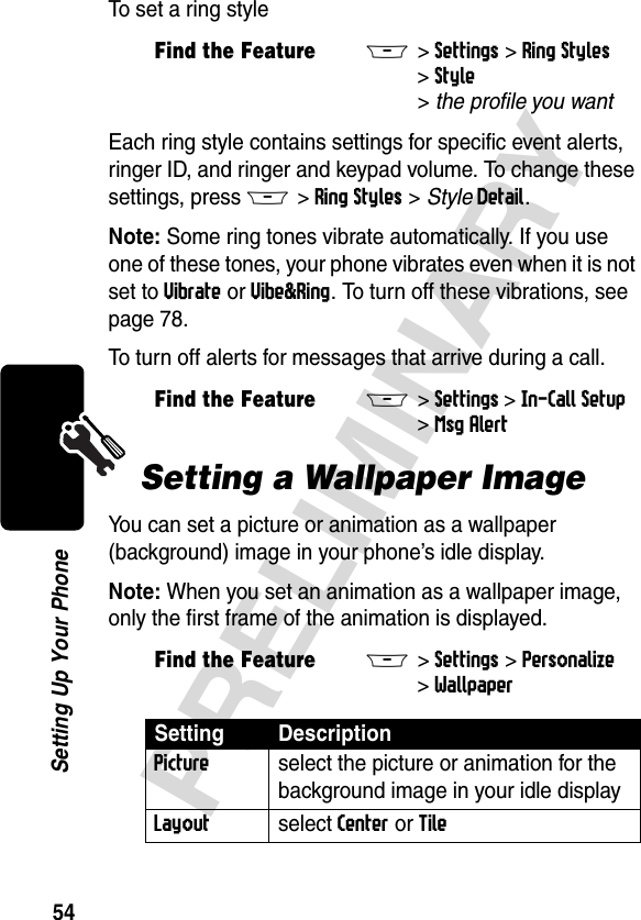 54PRELIMINARYSetting Up Your PhoneTo set a ring styleEach ring style contains settings for specific event alerts, ringer ID, and ringer and keypad volume. To change these settings, press M&gt;Ring Styles &gt; StyleDetail.Note: Some ring tones vibrate automatically. If you use one of these tones, your phone vibrates even when it is not set to Vibrate or Vibe&amp;Ring. To turn off these vibrations, see page 78.To turn off alerts for messages that arrive during a call. Setting a Wallpaper ImageYou can set a picture or animation as a wallpaper (background) image in your phone’s idle display.Note: When you set an animation as a wallpaper image, only the first frame of the animation is displayed.Find the FeatureM&gt;Settings &gt;Ring Styles &gt;Style &gt;theprofileyouwantFind the FeatureM&gt;Settings &gt;In-Call Setup &gt;Msg AlertFind the FeatureM&gt;Settings &gt;Personalize &gt;WallpaperSetting DescriptionPicture  select the picture or animation for the background image in your idle displayLayout select Center or Tile