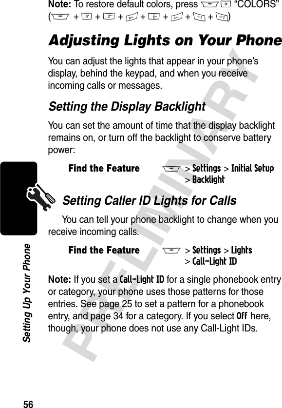 56PRELIMINARYSetting Up Your PhoneNote: To restore default colors, press M0 “COLORS”(M + 0 + 2 + 6 + 5 + 6 + 7 + 7)Adjusting Lights on Your PhoneYou can adjust the lights that appear in your phone’s display, behind the keypad, and when you receive incoming calls or messages.Setting the Display BacklightYou can set the amount of time that the display backlight remains on, or turn off the backlight to conserve battery power:Setting Caller ID Lights for CallsYou can tell your phone backlight to change when you receive incoming calls.Note: If you set a Call-Light ID for a single phonebook entry or category, your phone uses those patterns for those entries. See page 25 to set a pattern for a phonebook entry, and page 34 for a category. If you select Off here, though, your phone does not use any Call-Light IDs.Find the FeatureM&gt;Settings &gt;Initial Setup &gt;BacklightFind the FeatureM&gt;Settings &gt;Lights &gt;Call-Light ID