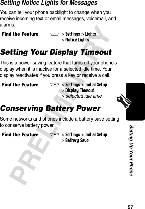 57PRELIMINARYSetting Up Your PhoneSetting Notice Lights for MessagesYou can tell your phone backlight to change when you receive incoming text or email messages, voicemail, and alarms.Setting Your Display TimeoutThis is a power-saving feature that turns off your phone’s display when it is inactive for a selected idle time. Your display reactivates if you press a key or receive a call.Conserving Battery PowerSome networks and phones include a battery save setting to conserve battery power. Find the FeatureM&gt;Settings &gt;Lights &gt;Notice LightsFind the FeatureM&gt;Settings &gt;Initial Setup &gt;Display Timeout &gt;selected idle timeFind the FeatureM&gt;Settings &gt;Initial Setup &gt;Battery Save