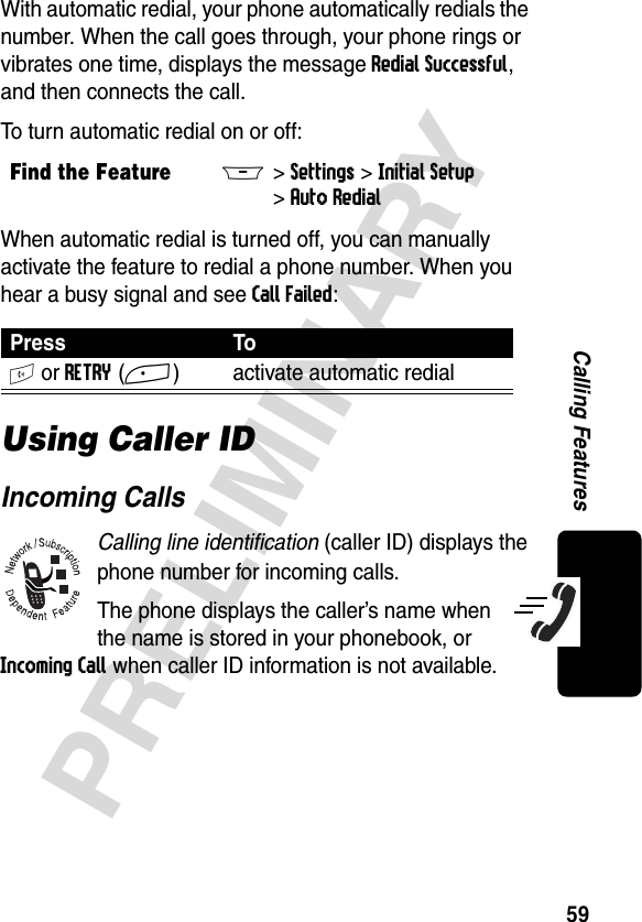 59PRELIMINARYCalling FeaturesWith automatic redial, your phone automatically redials the number. When the call goes through, your phone rings or vibrates one time, displays the message Redial Successful, and then connects the call.To turn automatic redial on or off:When automatic redial is turned off, you can manually activate the feature to redial a phone number. When you hear a busy signal and see Call Failed:Using Caller IDIncoming CallsCalling line identification (caller ID) displays the phone number for incoming calls.The phone displays the caller’s name when the name is stored in your phonebook, or Incoming Call when caller ID information is not available.Find the FeatureM&gt;Settings &gt;Initial Setup &gt;Auto Redial Press ToN or RETRY(+) activate automatic redial