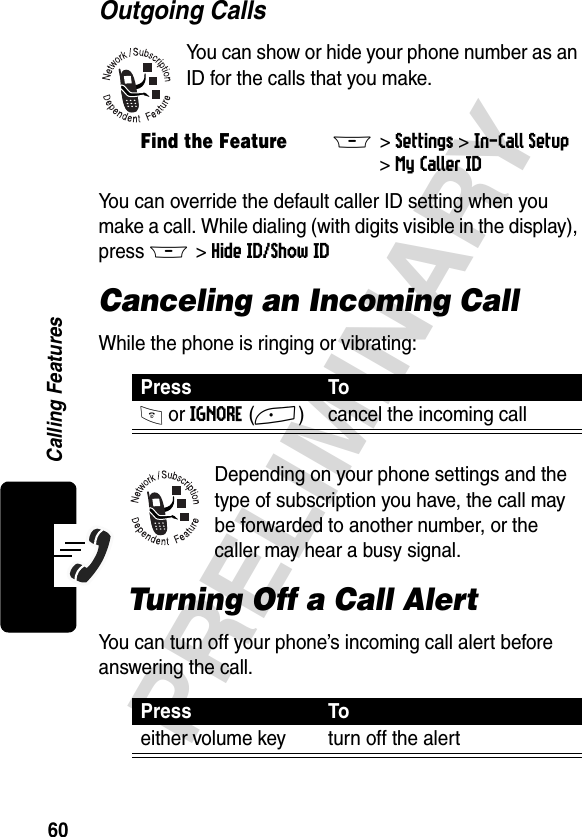 60PRELIMINARYCalling FeaturesOutgoing CallsYou can show or hide your phone number as an ID for the calls that you make.You can override the default caller ID setting when you make a call. While dialing (with digits visible in the display), press M &gt;Hide ID/Show IDCanceling an Incoming CallWhile the phone is ringing or vibrating:Depending on your phone settings and the type of subscription you have, the call may be forwarded to another number, or the caller may hear a busy signal.Turning Off a Call AlertYou can turn off your phone’s incoming call alert before answering the call.Find the FeatureM&gt;Settings &gt;In-Call Setup &gt;My Caller IDPress ToO or IGNORE(+) cancel the incoming callPress Toeither volume key turn off the alert