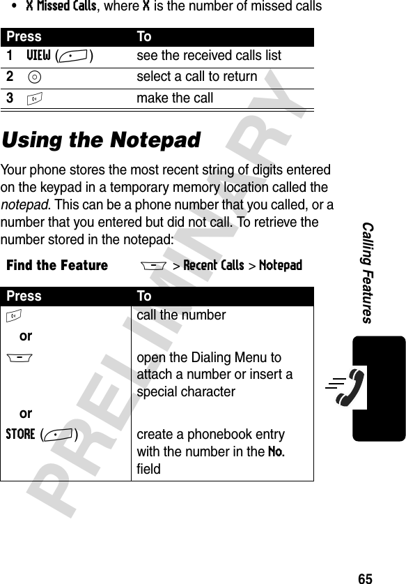 65PRELIMINARYCalling Features•X Missed Calls, where X is the number of missed callsUsing the NotepadYour phone stores the most recent string of digits entered on the keypad in a temporary memory location called the notepad. This can be a phone number that you called, or a number that you entered but did not call. To retrieve the number stored in the notepad:Press To1VIEW(+)  see the received calls list2S  select a call to return3N  make the callFind the FeatureM&gt;Recent Calls &gt;NotepadPress ToN call the numberorM  open the Dialing Menu to attach a number or insert a special characterorSTORE(+) create a phonebook entry with the number in the No. field