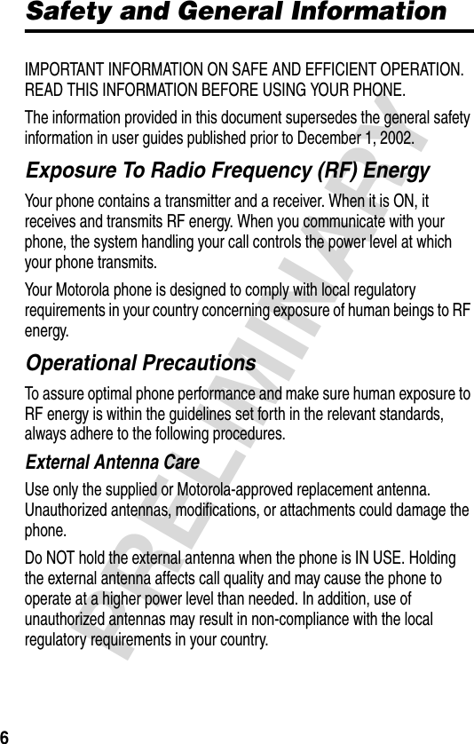 6PRELIMINARYSafety and General InformationIMPORTANT INFORMATION ON SAFE AND EFFICIENT OPERATION. READ THIS INFORMATION BEFORE USING YOUR PHONE.The information provided in this document supersedes the general safety information in user guides published prior to December 1, 2002.Exposure To Radio Frequency (RF) EnergyYour phone contains a transmitter and a receiver. When it is ON, it receives and transmits RF energy. When you communicate with your phone, the system handling your call controls the power level at which your phone transmits.Your Motorola phone is designed to comply with local regulatory requirements in your country concerning exposure of human beings to RF energy.Operational PrecautionsTo assure optimal phone performance and make sure human exposure to RF energy is within the guidelines set forth in the relevant standards, always adhere to the following procedures.External Antenna CareUse only the supplied or Motorola-approved replacement antenna. Unauthorized antennas, modifications, or attachments could damage the phone.Do NOT hold the external antenna when the phone is IN USE. Holding the external antenna affects call quality and may cause the phone to operate at a higher power level than needed. In addition, use of unauthorized antennas may result in non-compliance with the local regulatory requirements in your country.