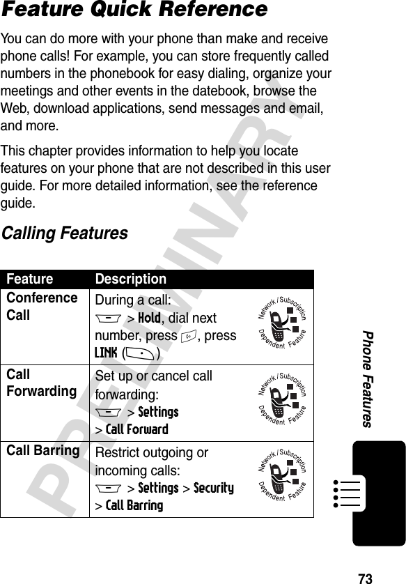 73PRELIMINARYPhone FeaturesFeature Quick ReferenceYou can do more with your phone than make and receive phone calls! For example, you can store frequently called numbers in the phonebook for easy dialing, organize your meetings and other events in the datebook, browse the Web, download applications, send messages and email, and more.This chapter provides information to help you locate features on your phone that are not described in this user guide. For more detailed information, see the reference guide.Calling FeaturesFeature DescriptionConference Call During a call:M&gt;Hold, dial next number, press N, press LINK(-)Call Forwarding Set up or cancel call forwarding:M &gt;Settings &gt;Call ForwardCall Barring Restrict outgoing or incoming calls:M &gt;Settings &gt;Security &gt;Call Barring