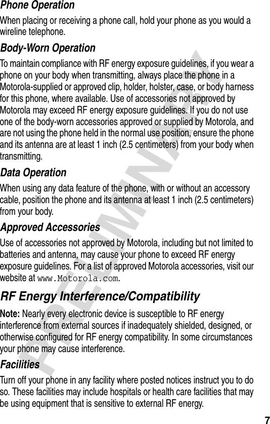 7PRELIMINARYPhone OperationWhen placing or receiving a phone call, hold your phone as you would a wireline telephone. Body-Worn OperationTo maintain compliance with RF energy exposure guidelines, if you wear a phone on your body when transmitting, always place the phone in a Motorola-supplied or approved clip, holder, holster, case, or body harness for this phone, where available. Use of accessories not approved by Motorola may exceed RF energy exposure guidelines. If you do not use one of the body-worn accessories approved or supplied by Motorola, and are not using the phone held in the normal use position, ensure the phone and its antenna are at least 1 inch (2.5 centimeters) from your body when transmitting.Data OperationWhen using any data feature of the phone, with or without an accessory cable, position the phone and its antenna at least 1 inch (2.5 centimeters) from your body.Approved AccessoriesUse of accessories not approved by Motorola, including but not limited to batteries and antenna, may cause your phone to exceed RF energy exposure guidelines. For a list of approved Motorola accessories, visit our website at www.Motorola.com.RF Energy Interference/CompatibilityNote: Nearly every electronic device is susceptible to RF energy interference from external sources if inadequately shielded, designed, or otherwise configured for RF energy compatibility. In some circumstances your phone may cause interference.FacilitiesTurn off your phone in any facility where posted notices instruct you to do so. These facilities may include hospitals or health care facilities that may be using equipment that is sensitive to external RF energy.