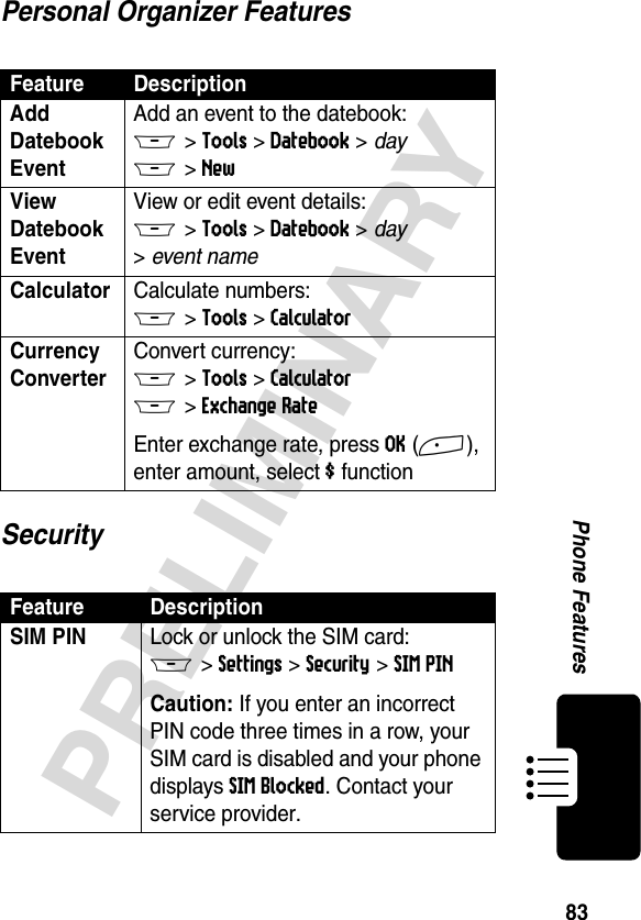 83PRELIMINARYPhone FeaturesPersonal Organizer FeaturesSecurityFeature DescriptionAdd Datebook Event Add an event to the datebook:M &gt;Tools &gt;Datebook &gt; day M &gt;NewView Datebook Event View or edit event details:M &gt;Tools &gt;Datebook &gt; day &gt;event nameCalculator Calculate numbers:M &gt;Tools &gt;CalculatorCurrency Converter Convert currency:M &gt;Tools &gt;CalculatorM &gt;Exchange RateEnter exchange rate, press OK(+), enter amount, select $ functionFeature DescriptionSIM PIN Lock or unlock the SIM card:M &gt;Settings &gt;Security &gt;SIM PINCaution: If you enter an incorrect PIN code three times in a row, your SIM card is disabled and your phone displays SIM Blocked. Contact your service provider.