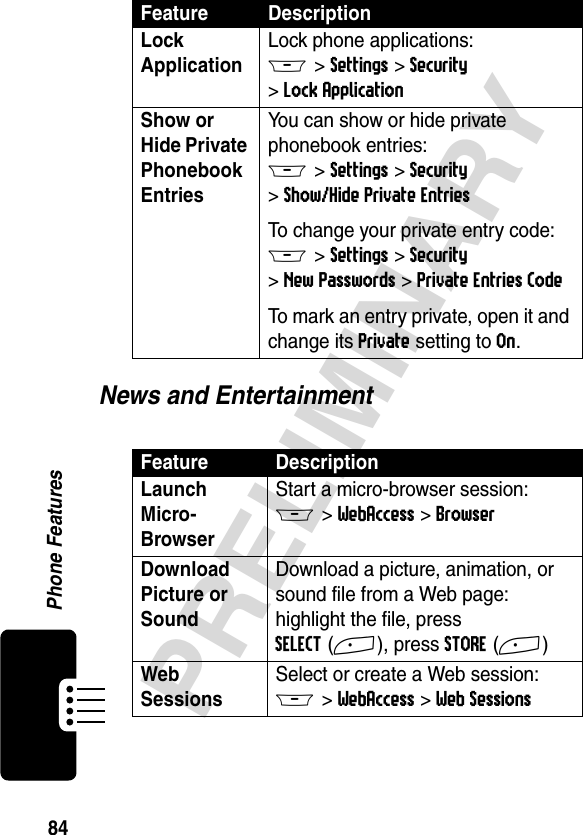 84PRELIMINARYPhone FeaturesNews and EntertainmentLock Application Lock phone applications:M &gt;Settings &gt;Security &gt;Lock ApplicationShow or Hide Private Phonebook Entries You can show or hide private phonebook entries:M &gt;Settings &gt;Security &gt;Show/Hide Private EntriesTo change your private entry code:M &gt;Settings &gt;Security &gt;New Passwords &gt;Private Entries CodeTo mark an entry private, open it and change its Private setting to On.Feature DescriptionLaunch Micro-Browser Start a micro-browser session:M &gt;WebAccess &gt;BrowserDownload Picture or Sound Download a picture, animation, or sound file from a Web page:highlight the file, press SELECT(+), press STORE(+)Web Sessions Select or create a Web session:M &gt;WebAccess &gt;Web SessionsFeature Description