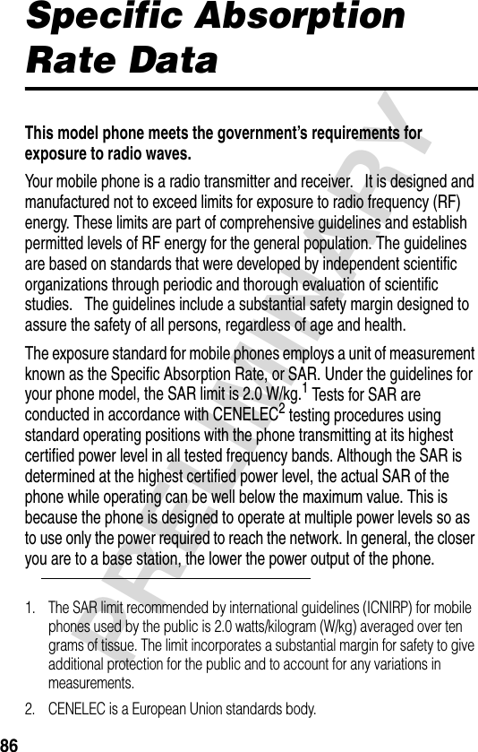 86PRELIMINARYSpecific Absorption Rate DataThis model phone meets the government’s requirements for exposure to radio waves.Your mobile phone is a radio transmitter and receiver.   It is designed and manufactured not to exceed limits for exposure to radio frequency (RF) energy. These limits are part of comprehensive guidelines and establish permitted levels of RF energy for the general population. The guidelines are based on standards that were developed by independent scientific organizations through periodic and thorough evaluation of scientific studies.   The guidelines include a substantial safety margin designed to assure the safety of all persons, regardless of age and health.The exposure standard for mobile phones employs a unit of measurement known as the Specific Absorption Rate, or SAR. Under the guidelines for your phone model, the SAR limit is 2.0 W/kg.1 Tests for SAR are conducted in accordance with CENELEC2 testing procedures using standard operating positions with the phone transmitting at its highest certified power level in all tested frequency bands. Although the SAR is determined at the highest certified power level, the actual SAR of the phone while operating can be well below the maximum value. This is because the phone is designed to operate at multiple power levels so as to use only the power required to reach the network. In general, the closer you are to a base station, the lower the power output of the phone. 1. The SAR limit recommended by international guidelines (ICNIRP) for mobile phones used by the public is 2.0 watts/kilogram (W/kg) averaged over ten grams of tissue. The limit incorporates a substantial margin for safety to give additional protection for the public and to account for any variations in measurements.2. CENELEC is a European Union standards body.