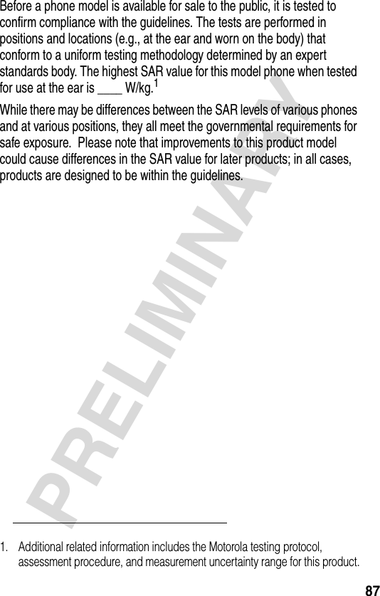 87PRELIMINARYBefore a phone model is available for sale to the public, it is tested to confirm compliance with the guidelines. The tests are performed in positions and locations (e.g., at the ear and worn on the body) that conform to a uniform testing methodology determined by an expert standards body. The highest SAR value for this model phone when tested for use at the ear is ____ W/kg.1While there may be differences between the SAR levels of various phones and at various positions, they all meet the governmental requirements for safe exposure.  Please note that improvements to this product model could cause differences in the SAR value for later products; in all cases, products are designed to be within the guidelines.1. Additional related information includes the Motorola testing protocol, assessment procedure, and measurement uncertainty range for this product.