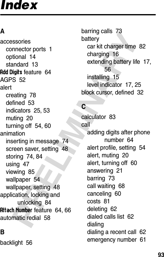 93PRELIMINARYIndexAaccessoriesconnector ports  1optional  14standard  13Add Digits feature  64AGPS  52alertcreating  78defined  53indicators  25, 53muting  20turning off  54, 60animationinserting in message  74screen saver, setting  48storing  74, 84using  47viewing  85wallpaper  54wallpaper, setting  48application, locking and unlocking  84Attach Number feature  64, 66automatic redial  58Bbacklight  56barring calls  73batterycar kit charger time  82charging  16extending battery life  17, 56installing  15level indicator  17, 25block cursor, defined  32Ccalculator  83calladding digits after phone number  64alert profile, setting  54alert, muting  20alert, turning off  60answering  21barring  73call waiting  68canceling  60costs  81deleting  62dialed calls list  62dialingdialing a recent call  62emergency number  61