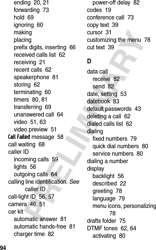 94PRELIMINARYending  20, 21forwarding  73hold  69ignoring  60makingplacingprefix digits, inserting  66received calls list  62receiving  21recent calls  62speakerphone  81storing  62terminating  60timers  80, 81transferring  69unanswered call  64video  51, 63video preview  51Call Failed message  58call waiting  68caller IDincoming calls  59lights  56outgoing calls  64calling line identification. See caller IDcall-light ID  56, 57camera  46, 51car kitautomatic answer  81automatic hands-free  81charger time  82power-off delay  82codes  19conference call  73copy text  39cursor  31customizing the menu  78cut text  39Ddata callreceive  82send  82date, setting  53datebook  83default passwords  43deleting a call  62dialed calls list  62dialingfixed numbers  79quick dial numbers  80service numbers  80dialing a numberdisplaybacklight  56described  22greeting  78language  79menu icons, personalizing  78drafts folder  75DTMF tones  62, 64activating  80