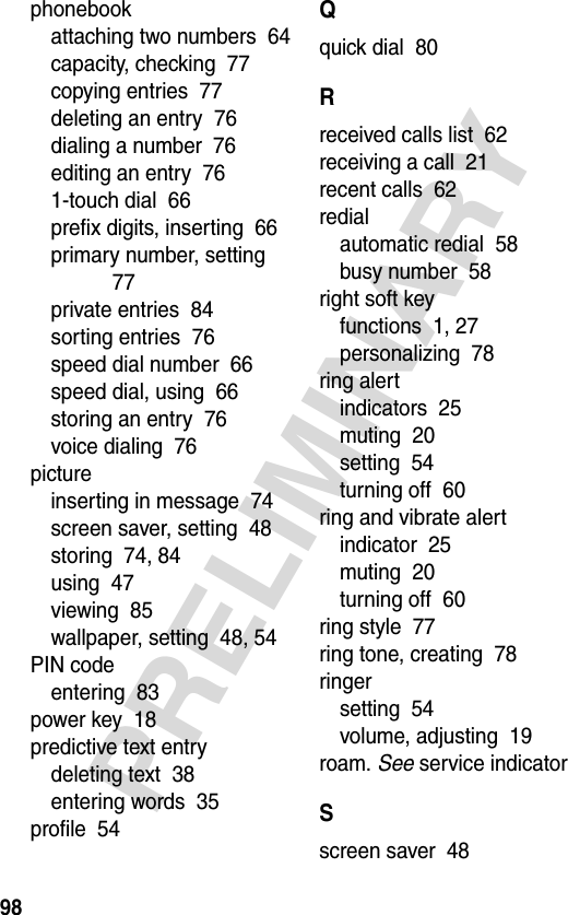 98PRELIMINARYphonebookattaching two numbers  64capacity, checking  77copying entries  77deleting an entry  76dialing a number  76editing an entry  761-touch dial  66prefix digits, inserting  66primary number, setting  77private entries  84sorting entries  76speed dial number  66speed dial, using  66storing an entry  76voice dialing  76pictureinserting in message  74screen saver, setting  48storing  74, 84using  47viewing  85wallpaper, setting  48, 54PIN codeentering  83power key  18predictive text entrydeleting text  38entering words  35profile  54Qquick dial  80Rreceived calls list  62receiving a call  21recent calls  62redialautomatic redial  58busy number  58right soft keyfunctions  1, 27personalizing  78ring alertindicators  25muting  20setting  54turning off  60ring and vibrate alertindicator  25muting  20turning off  60ring style  77ring tone, creating  78ringersetting  54volume, adjusting  19roam. See service indicatorSscreen saver  48