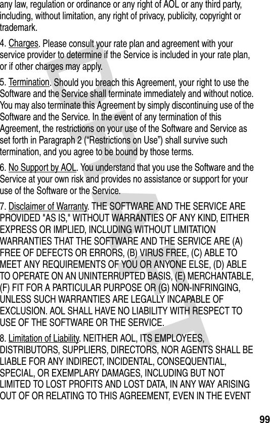 DRAFT 99any law, regulation or ordinance or any right of AOL or any third party, including, without limitation, any right of privacy, publicity, copyright or trademark.4. Charges. Please consult your rate plan and agreement with your service provider to determine if the Service is included in your rate plan, or if other charges may apply.5. Termination. Should you breach this Agreement, your right to use the Software and the Service shall terminate immediately and without notice. You may also terminate this Agreement by simply discontinuing use of the Software and the Service. In the event of any termination of this Agreement, the restrictions on your use of the Software and Service as set forth in Paragraph 2 (“Restrictions on Use”) shall survive such termination, and you agree to be bound by those terms.6. No Support by AOL. You understand that you use the Software and the Service at your own risk and provides no assistance or support for your use of the Software or the Service.7. Disclaimer of Warranty. THE SOFTWARE AND THE SERVICE ARE PROVIDED &quot;AS IS,&quot; WITHOUT WARRANTIES OF ANY KIND, EITHER EXPRESS OR IMPLIED, INCLUDING WITHOUT LIMITATION WARRANTIES THAT THE SOFTWARE AND THE SERVICE ARE (A) FREE OF DEFECTS OR ERRORS, (B) VIRUS FREE, (C) ABLE TO MEET ANY REQUIREMENTS OF YOU OR ANYONE ELSE, (D) ABLE TO OPERATE ON AN UNINTERRUPTED BASIS, (E) MERCHANTABLE, (F) FIT FOR A PARTICULAR PURPOSE OR (G) NON-INFRINGING, UNLESS SUCH WARRANTIES ARE LEGALLY INCAPABLE OF EXCLUSION. AOL SHALL HAVE NO LIABILITY WITH RESPECT TO USE OF THE SOFTWARE OR THE SERVICE. 8. Limitation of Liability. NEITHER AOL, ITS EMPLOYEES, DISTRIBUTORS, SUPPLIERS, DIRECTORS, NOR AGENTS SHALL BE LIABLE FOR ANY INDIRECT, INCIDENTAL, CONSEQUENTIAL, SPECIAL, OR EXEMPLARY DAMAGES, INCLUDING BUT NOT LIMITED TO LOST PROFITS AND LOST DATA, IN ANY WAY ARISING OUT OF OR RELATING TO THIS AGREEMENT, EVEN IN THE EVENT 