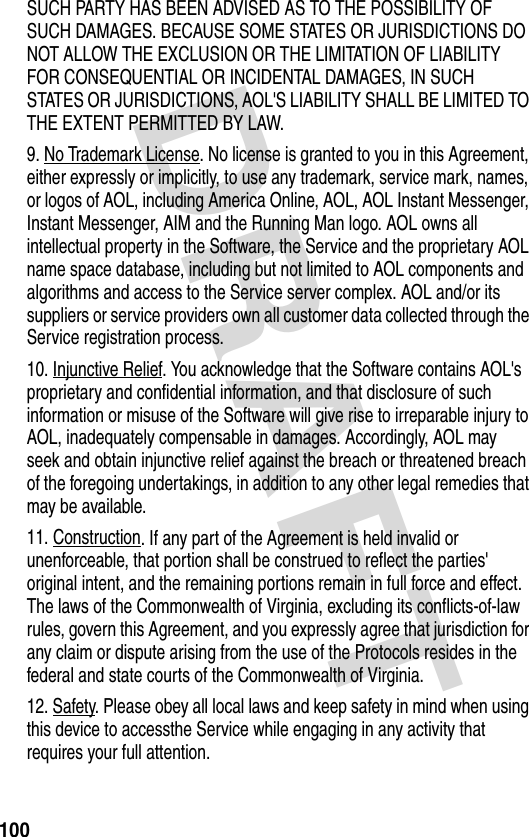 DRAFT 100SUCH PARTY HAS BEEN ADVISED AS TO THE POSSIBILITY OF SUCH DAMAGES. BECAUSE SOME STATES OR JURISDICTIONS DO NOT ALLOW THE EXCLUSION OR THE LIMITATION OF LIABILITY FOR CONSEQUENTIAL OR INCIDENTAL DAMAGES, IN SUCH STATES OR JURISDICTIONS, AOL&apos;S LIABILITY SHALL BE LIMITED TO THE EXTENT PERMITTED BY LAW. 9. No Trademark License. No license is granted to you in this Agreement, either expressly or implicitly, to use any trademark, service mark, names, or logos of AOL, including America Online, AOL, AOL Instant Messenger, Instant Messenger, AIM and the Running Man logo. AOL owns all intellectual property in the Software, the Service and the proprietary AOL name space database, including but not limited to AOL components and algorithms and access to the Service server complex. AOL and/or its suppliers or service providers own all customer data collected through the Service registration process. 10. Injunctive Relief. You acknowledge that the Software contains AOL&apos;s proprietary and confidential information, and that disclosure of such information or misuse of the Software will give rise to irreparable injury to AOL, inadequately compensable in damages. Accordingly, AOL may seek and obtain injunctive relief against the breach or threatened breach of the foregoing undertakings, in addition to any other legal remedies that may be available. 11. Construction. If any part of the Agreement is held invalid or unenforceable, that portion shall be construed to reflect the parties&apos; original intent, and the remaining portions remain in full force and effect. The laws of the Commonwealth of Virginia, excluding its conflicts-of-law rules, govern this Agreement, and you expressly agree that jurisdiction for any claim or dispute arising from the use of the Protocols resides in the federal and state courts of the Commonwealth of Virginia. 12. Safety. Please obey all local laws and keep safety in mind when using this device to accessthe Service while engaging in any activity that requires your full attention. 