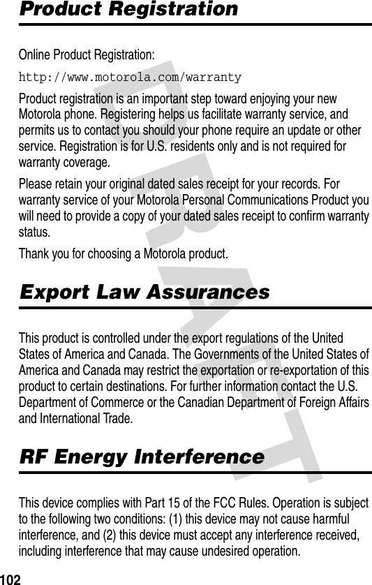 DRAFT 102Product RegistrationOnline Product Registration:http://www.motorola.com/warranty Product registration is an important step toward enjoying your new Motorola phone. Registering helps us facilitate warranty service, and permits us to contact you should your phone require an update or other service. Registration is for U.S. residents only and is not required for warranty coverage.Please retain your original dated sales receipt for your records. For warranty service of your Motorola Personal Communications Product you will need to provide a copy of your dated sales receipt to confirm warranty status.Thank you for choosing a Motorola product.Export Law AssurancesThis product is controlled under the export regulations of the United States of America and Canada. The Governments of the United States of America and Canada may restrict the exportation or re-exportation of this product to certain destinations. For further information contact the U.S. Department of Commerce or the Canadian Department of Foreign Affairs and International Trade.RF Energy InterferenceThis device complies with Part 15 of the FCC Rules. Operation is subject to the following two conditions: (1) this device may not cause harmful interference, and (2) this device must accept any interference received, including interference that may cause undesired operation.